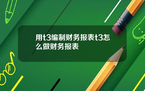 用t3编制财务报表t3怎么做财务报表