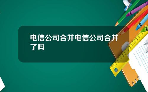 电信公司合并电信公司合并了吗