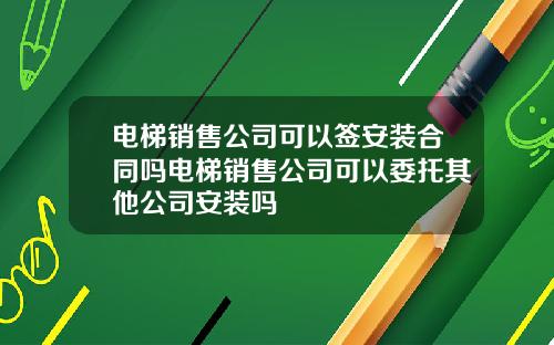 电梯销售公司可以签安装合同吗电梯销售公司可以委托其他公司安装吗