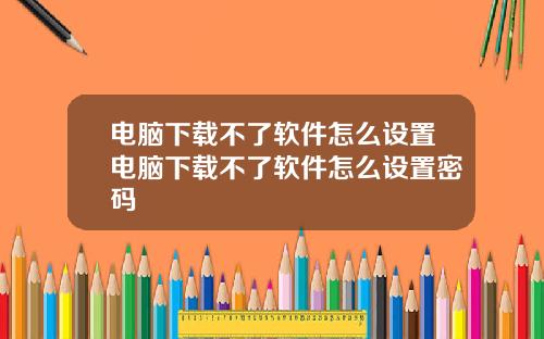 电脑下载不了软件怎么设置电脑下载不了软件怎么设置密码