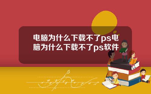 电脑为什么下载不了ps电脑为什么下载不了ps软件