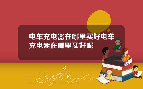 电车充电器在哪里买好电车充电器在哪里买好呢