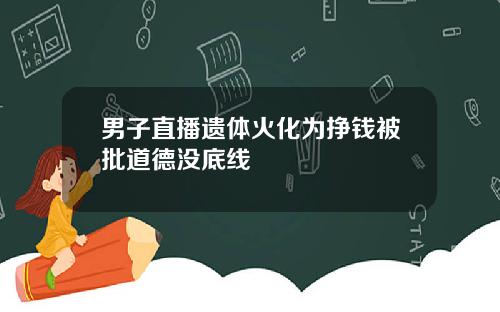 男子直播遗体火化为挣钱被批道德没底线