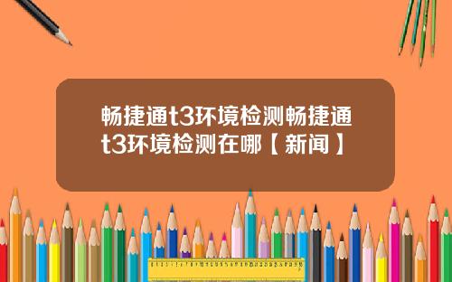 畅捷通t3环境检测畅捷通t3环境检测在哪【新闻】