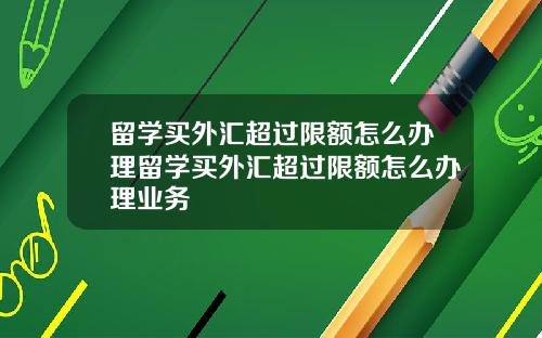 留学买外汇超过限额怎么办理留学买外汇超过限额怎么办理业务