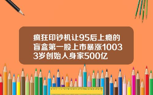 疯狂印钞机让95后上瘾的盲盒第一股上市暴涨10033岁创始人身家500亿
