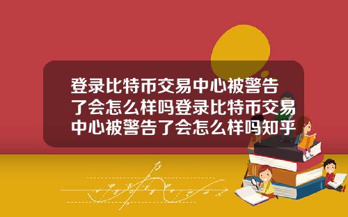 登录比特币交易中心被警告了会怎么样吗登录比特币交易中心被警告了会怎么样吗知乎