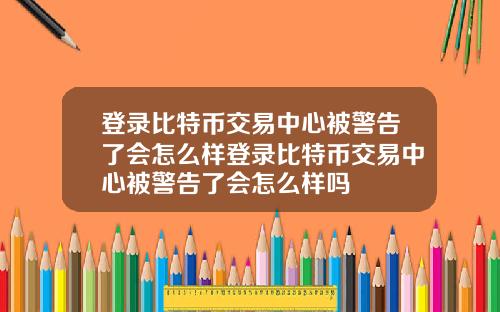 登录比特币交易中心被警告了会怎么样登录比特币交易中心被警告了会怎么样吗