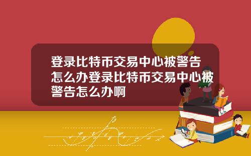 登录比特币交易中心被警告怎么办登录比特币交易中心被警告怎么办啊