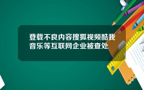 登载不良内容搜狐视频酷我音乐等互联网企业被查处