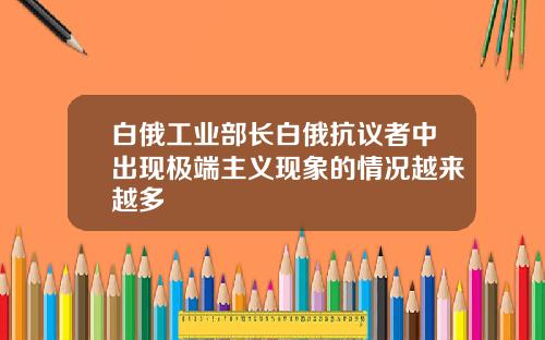 白俄工业部长白俄抗议者中出现极端主义现象的情况越来越多