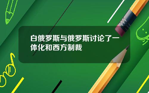 白俄罗斯与俄罗斯讨论了一体化和西方制裁