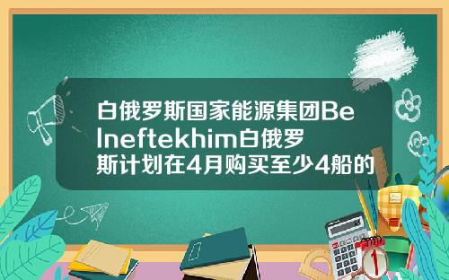 白俄罗斯国家能源集团Belneftekhim白俄罗斯计划在4月购买至少4船的原油