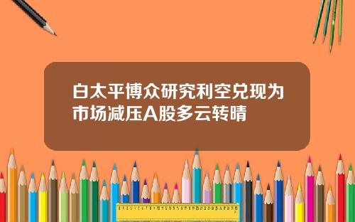白太平博众研究利空兑现为市场减压A股多云转晴