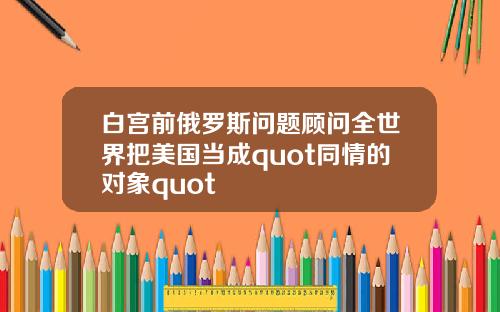 白宫前俄罗斯问题顾问全世界把美国当成quot同情的对象quot
