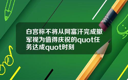 白宫称不将从阿富汗完成撤军视为值得庆祝的quot任务达成quot时刻