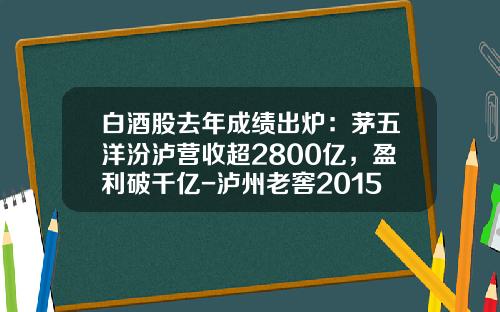 白酒股去年成绩出炉：茅五洋汾泸营收超2800亿，盈利破千亿-泸州老窖2015产值多少