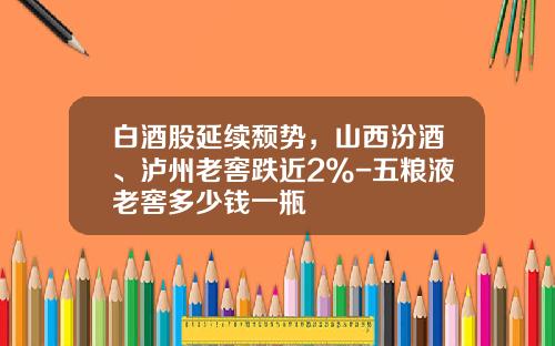 白酒股延续颓势，山西汾酒、泸州老窖跌近2%-五粮液老窖多少钱一瓶