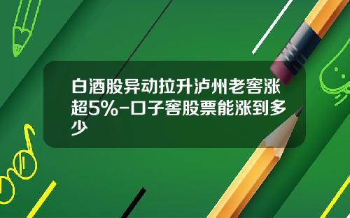 白酒股异动拉升泸州老窖涨超5%-口子窖股票能涨到多少