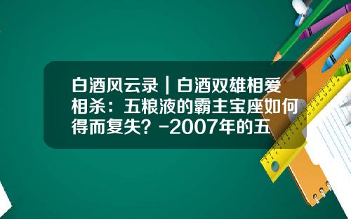 白酒风云录｜白酒双雄相爱相杀：五粮液的霸主宝座如何得而复失？-2007年的五粮液多少钱