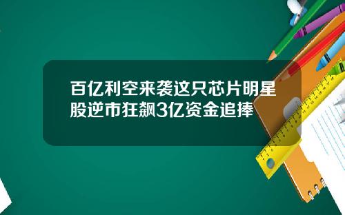 百亿利空来袭这只芯片明星股逆市狂飙3亿资金追捧