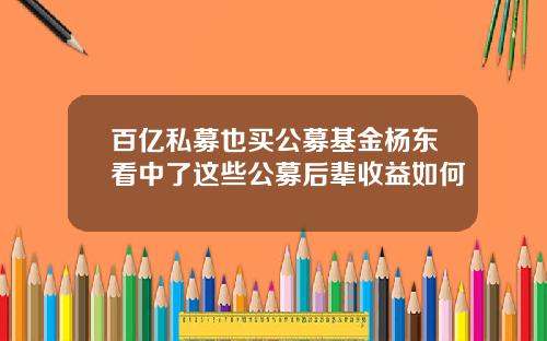 百亿私募也买公募基金杨东看中了这些公募后辈收益如何