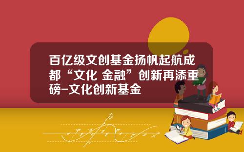百亿级文创基金扬帆起航成都“文化+金融”创新再添重磅-文化创新基金
