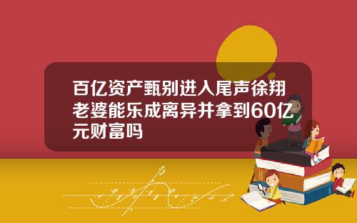 百亿资产甄别进入尾声徐翔老婆能乐成离异并拿到60亿元财富吗