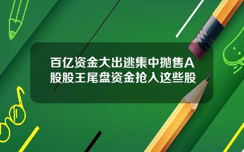 百亿资金大出逃集中抛售A股股王尾盘资金抢入这些股