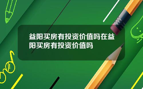 益阳买房有投资价值吗在益阳买房有投资价值吗