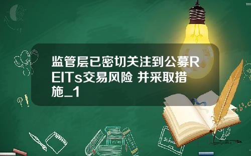 监管层已密切关注到公募REITs交易风险 并采取措施_1