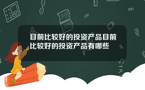 目前比较好的投资产品目前比较好的投资产品有哪些
