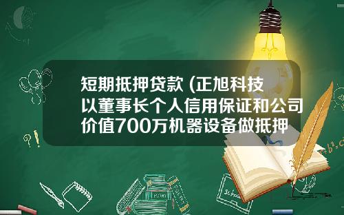 短期抵押贷款 (正旭科技以董事长个人信用保证和公司价值700万机器设备做抵押 向焦作通财创业投资短期借款400万)