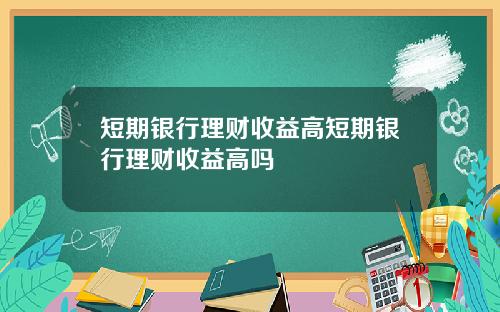 短期银行理财收益高短期银行理财收益高吗