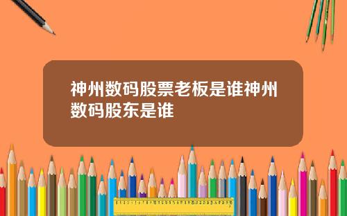 神州数码股票老板是谁神州数码股东是谁