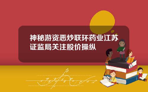 神秘游资恶炒联环药业江苏证监局关注股价操纵