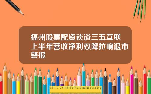 福州股票配资谈谈三五互联上半年营收净利双降拉响退市警报