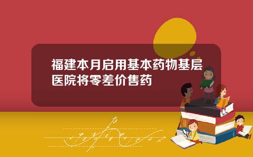 福建本月启用基本药物基层医院将零差价售药
