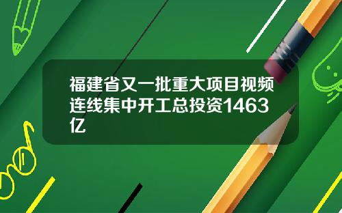福建省又一批重大项目视频连线集中开工总投资1463亿