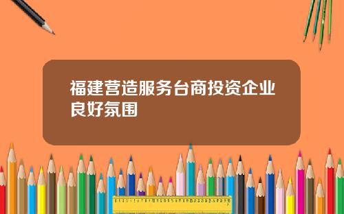 福建营造服务台商投资企业良好氛围