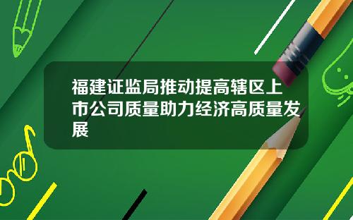 福建证监局推动提高辖区上市公司质量助力经济高质量发展