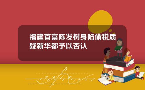 福建首富陈发树身陷偷税质疑新华都予以否认