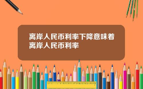 离岸人民币利率下降意味着离岸人民币利率
