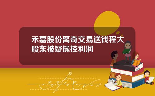禾嘉股份离奇交易送钱程大股东被疑操控利润