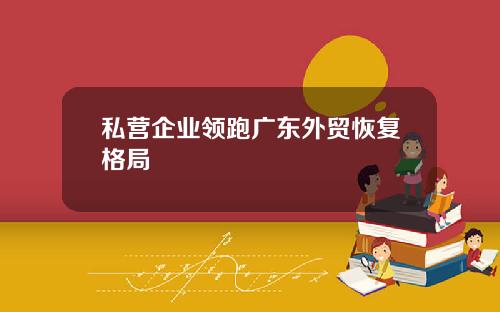 私营企业领跑广东外贸恢复格局
