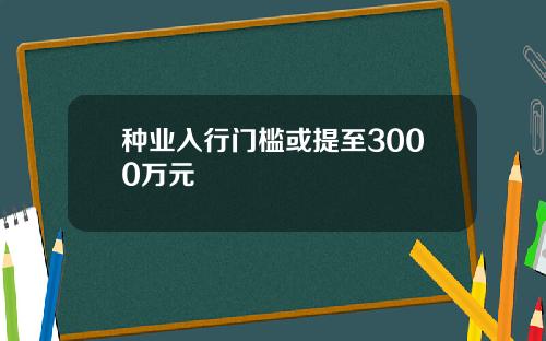 种业入行门槛或提至3000万元