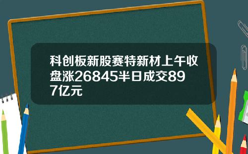 科创板新股赛特新材上午收盘涨26845半日成交897亿元
