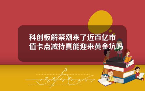 科创板解禁潮来了近百亿市值卡点减持真能迎来黄金坑吗