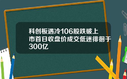 科创板遇冷106股跌破上市首日收盘价成交低迷徘徊于300亿