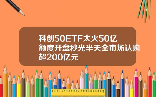 科创50ETF太火50亿额度开盘秒光半天全市场认购超200亿元